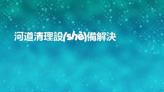 河道清理設(shè)備解決水道清理問題的創(chuàng)新方案，你知道嗎？